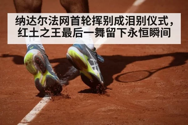 纳达尔法网首轮挥别成泪别仪式,红土之王最后一舞留下永恒瞬间