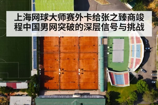 上海网球大师赛外卡给张之臻商竣程中国男网突破的深层信号与挑战